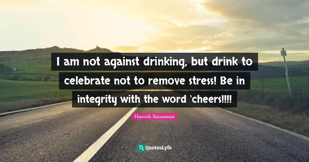 I am not against drinking, but drink to celebrate not to remove stress! Be in integrity with the word ‘cheers!!!!