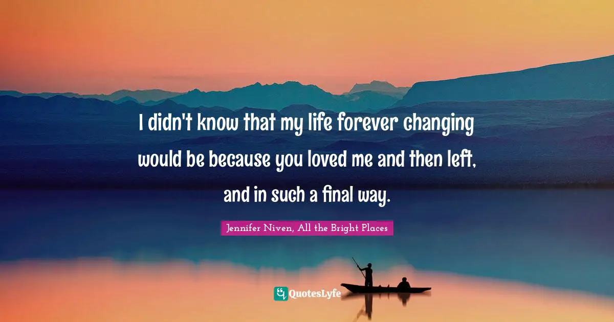 I didn't know that my life forever changing would be because you loved me and then left, and in such a final way.