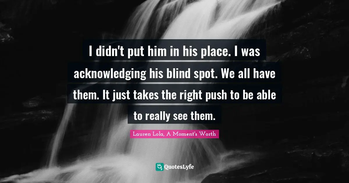 I didn't put him in his place. I was acknowledging his blind spot. We all have them. It just takes the right push to be able to really see them.