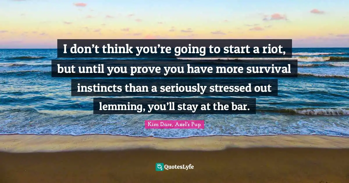 I don’t think you’re going to start a riot, but until you prove you have more survival instincts than a seriously stressed out lemming, you’ll stay at the bar.