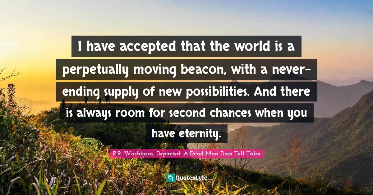 I have accepted that the world is a perpetually moving beacon, with a never-ending supply of new possibilities. And there is always room for second chances when you have eternity.