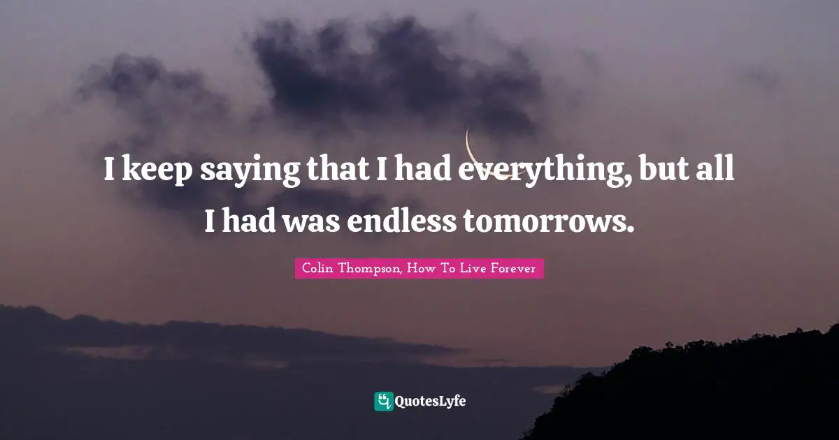 I keep saying that I had everything, but all I had was endless tomorrows.
