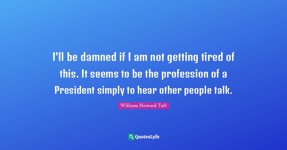 I'll be damned if I am not getting tired of this. It seems to be the profession of a President simply to hear other people talk.