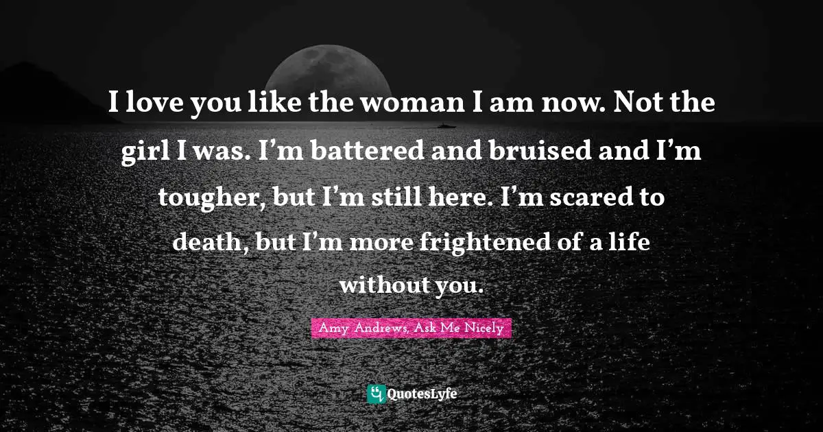 Brazen Quotes: "I love you like the woman I am now. Not the girl I was. I’m battered and bruised and I’m tougher, but I’m still here. I’m scared to death, but I’m more frightened of a life without you."