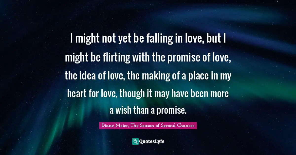 Diane Meier, The Season Of Second Chances Quotes: "I might not yet be falling in love, but I might be flirting with the promise of love, the idea of love, the making of a place in my heart for love, though it may have been more a wish than a promise."