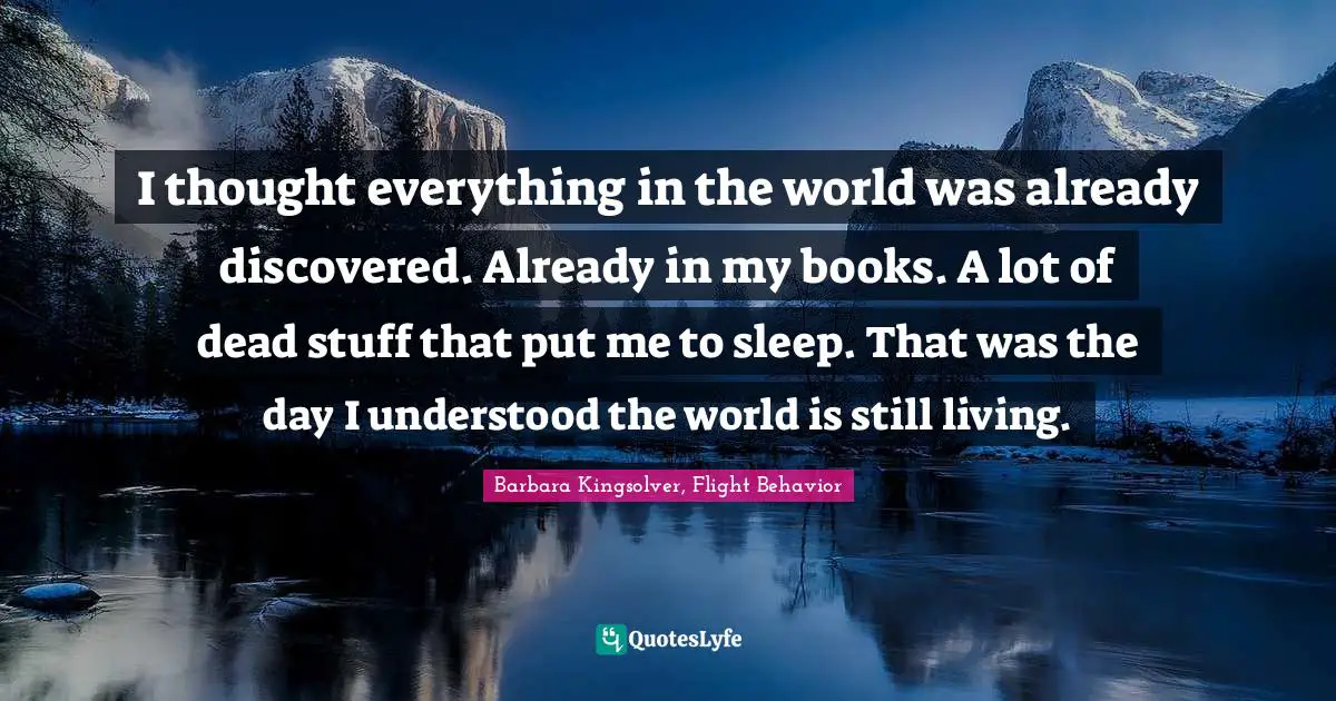Barbara Kingsolver, Flight Behavior Quotes: "I thought everything in the world was already discovered. Already in my books. A lot of dead stuff that put me to sleep. That was the day I understood the world is still living."