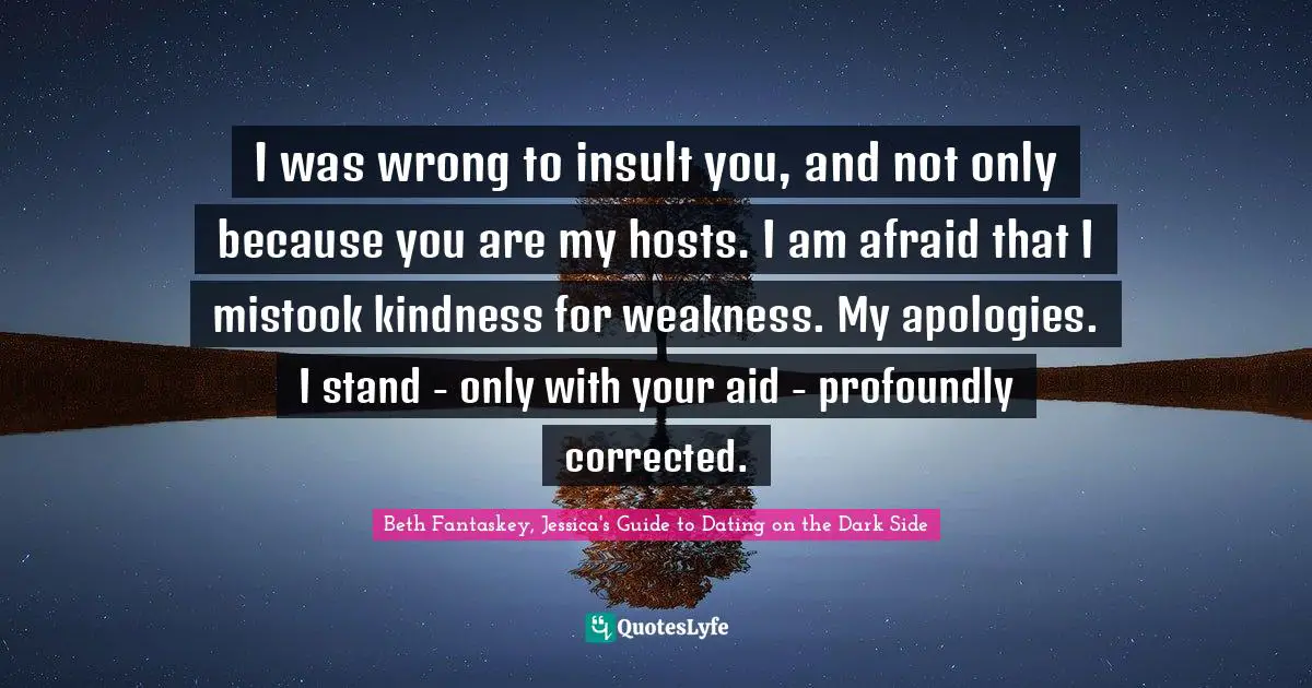 I was wrong to insult you, and not only because you are my hosts. I am afraid that I mistook kindness for weakness. My apologies. I stand - only with your aid - profoundly corrected.
