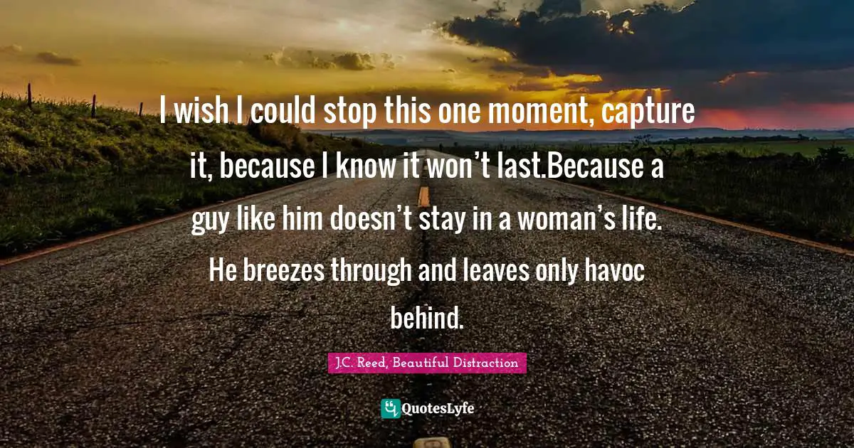 I wish I could stop this one moment, capture it, because I know it won’t last.Because a guy like him doesn’t stay in a woman’s life. He breezes through and leaves only havoc behind.