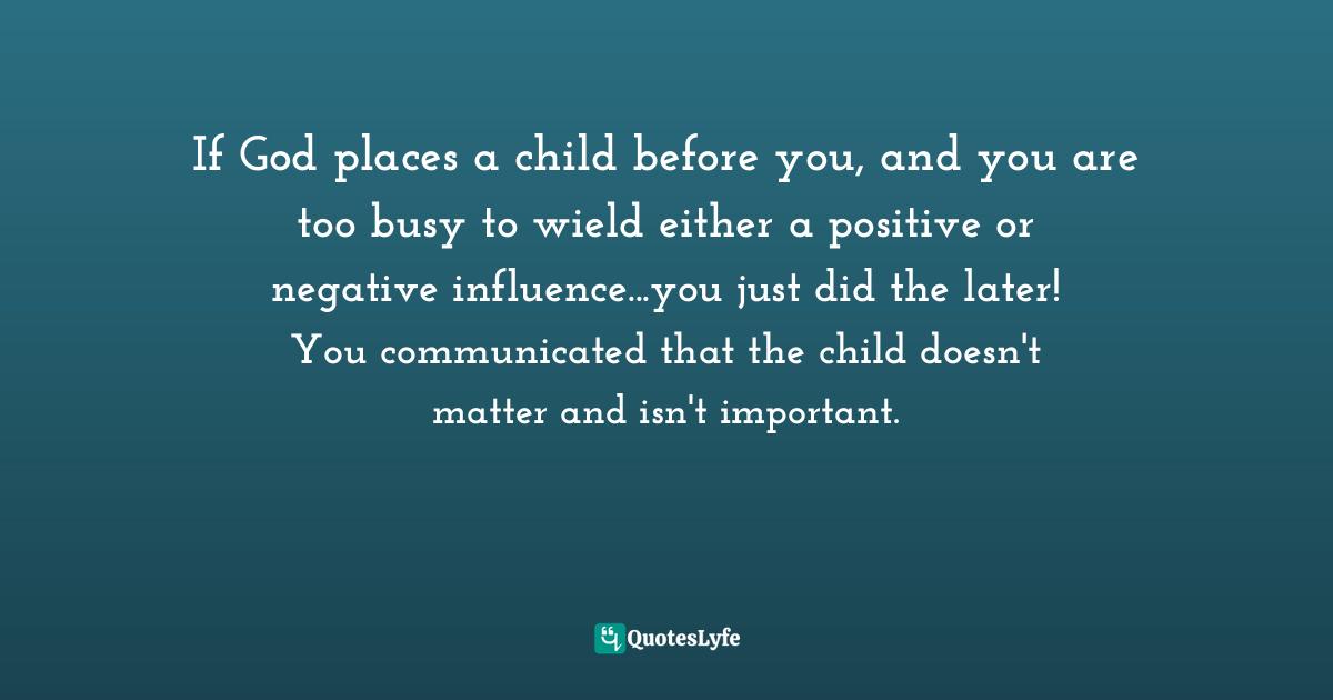 If God places a child before you, and you are too busy to wield either a positive or negative influence...you just did the later! You communicated that the child doesn't matter and isn't important.