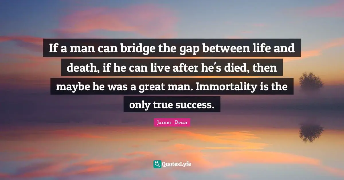 James  Dean Quotes: "If a man can bridge the gap between life and death, if he can live after he's died, then maybe he was a great man. Immortality is the only true success."