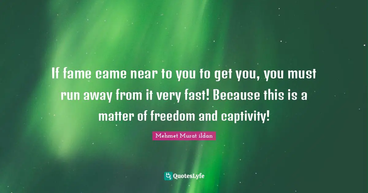 If fame came near to you to get you, you must run away from it very fast! Because this is a matter of freedom and captivity!