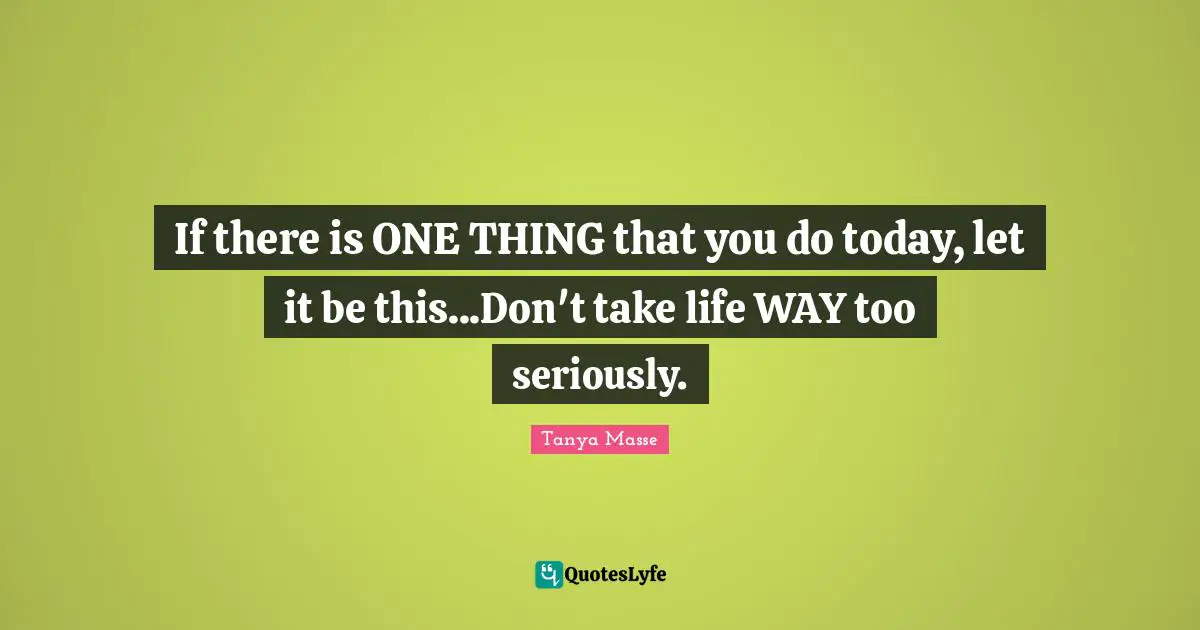 If there is ONE THING that you do today, let it be this...Don't take life WAY too seriously.
