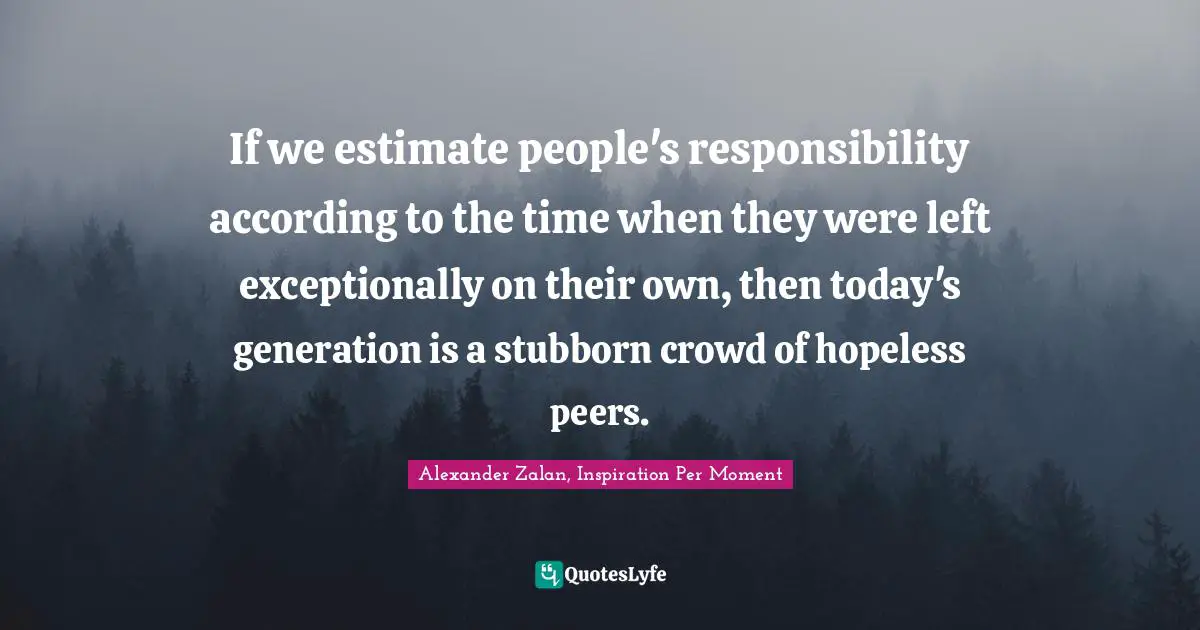 If we estimate people's responsibility according to the time when they were left exceptionally on their own, then today's generation is a stubborn crowd of hopeless peers.