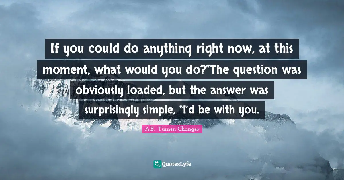 If you could do anything right now, at this moment, what would you do?”The question was obviously loaded, but the answer was surprisingly simple, “I’d be with you.