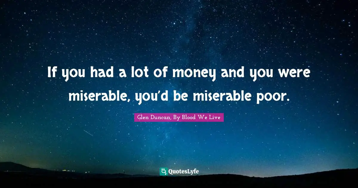 If you had a lot of money and you were miserable, you’d be miserable poor.