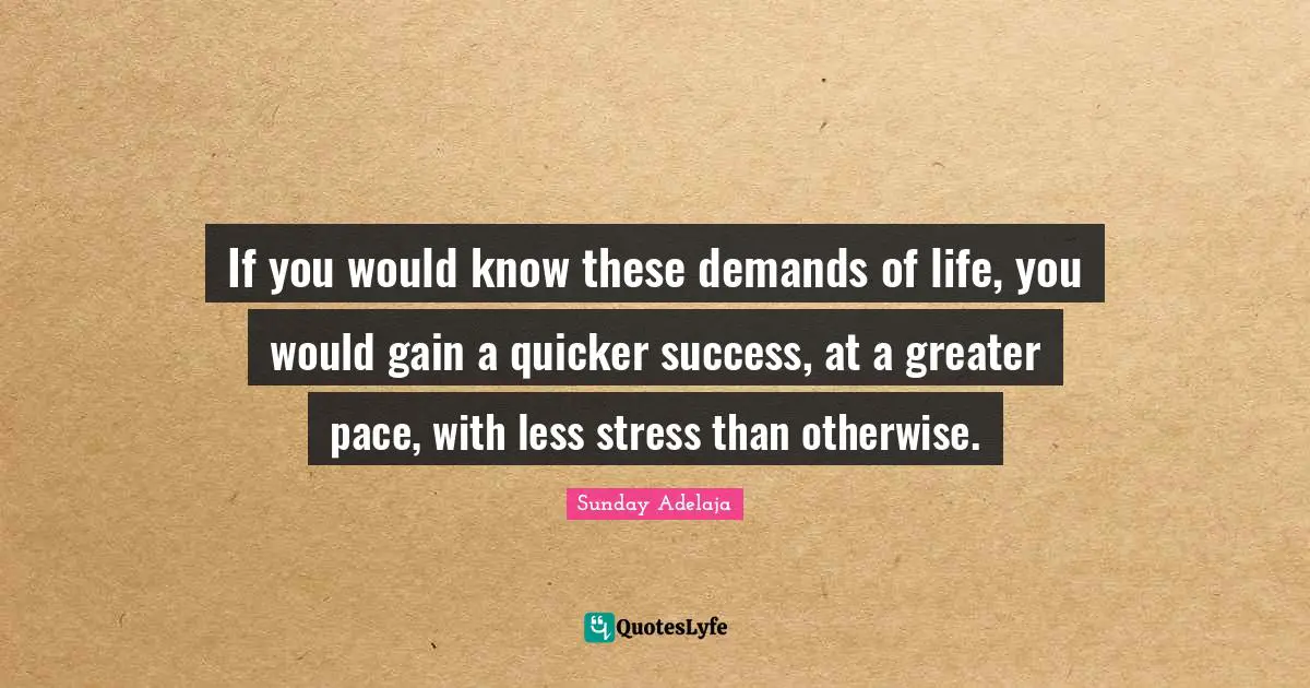 If you would know these demands of life, you would gain a quicker success, at a greater pace, with less stress than otherwise.