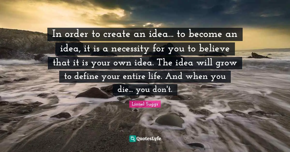 In order to create an idea... to become an idea, it is a necessity for you to believe that it is your own idea. The idea will grow to define your entire life. And when you die... you don't.