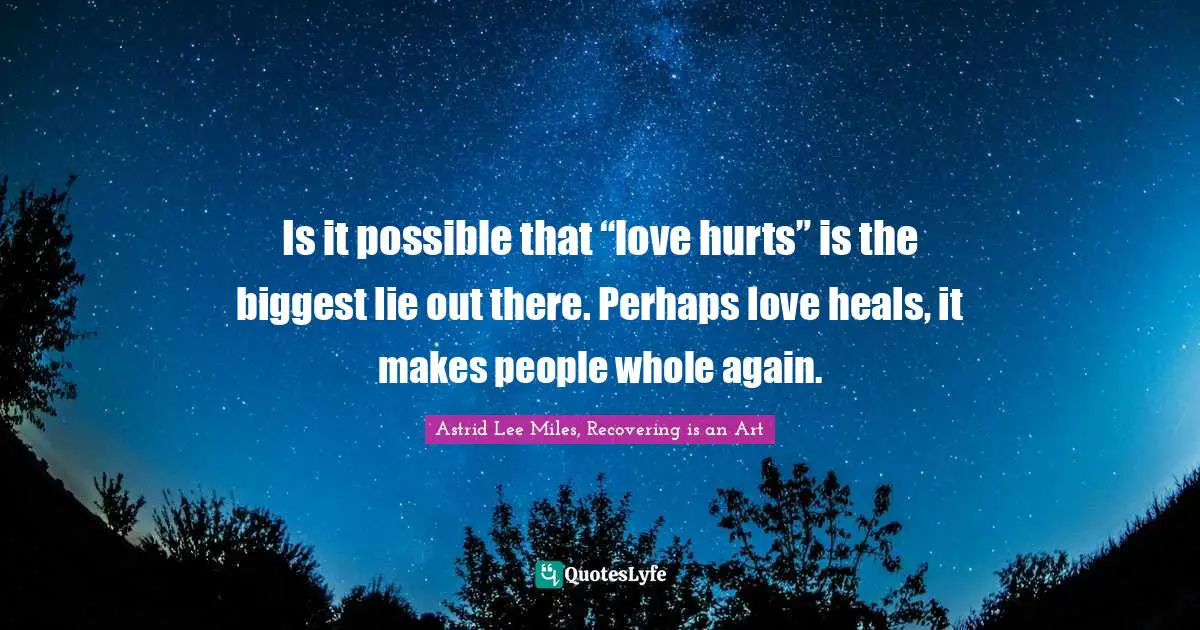 Is it possible that “love hurts” is the biggest lie out there. Perhaps love heals, it makes people whole again.
