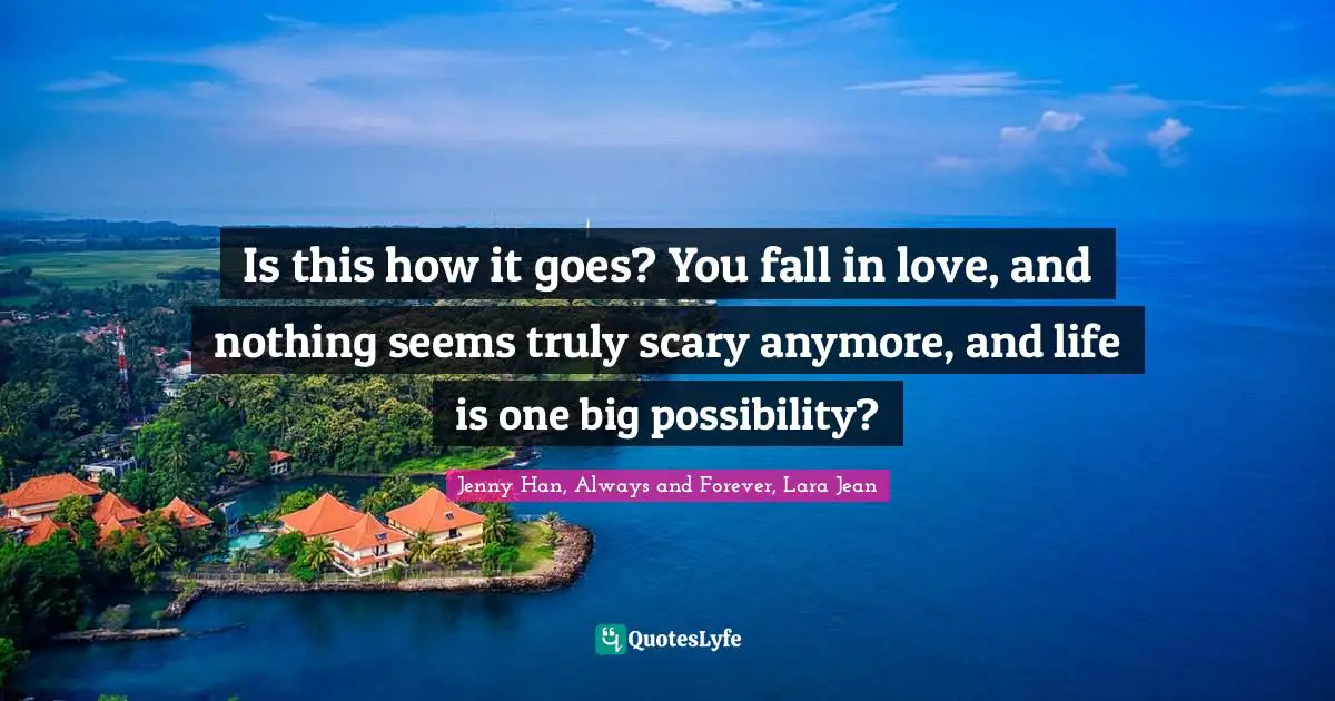 Jenny Han Quotes: "Is this how it goes? You fall in love, and nothing seems truly scary anymore, and life is one big possibility?"
