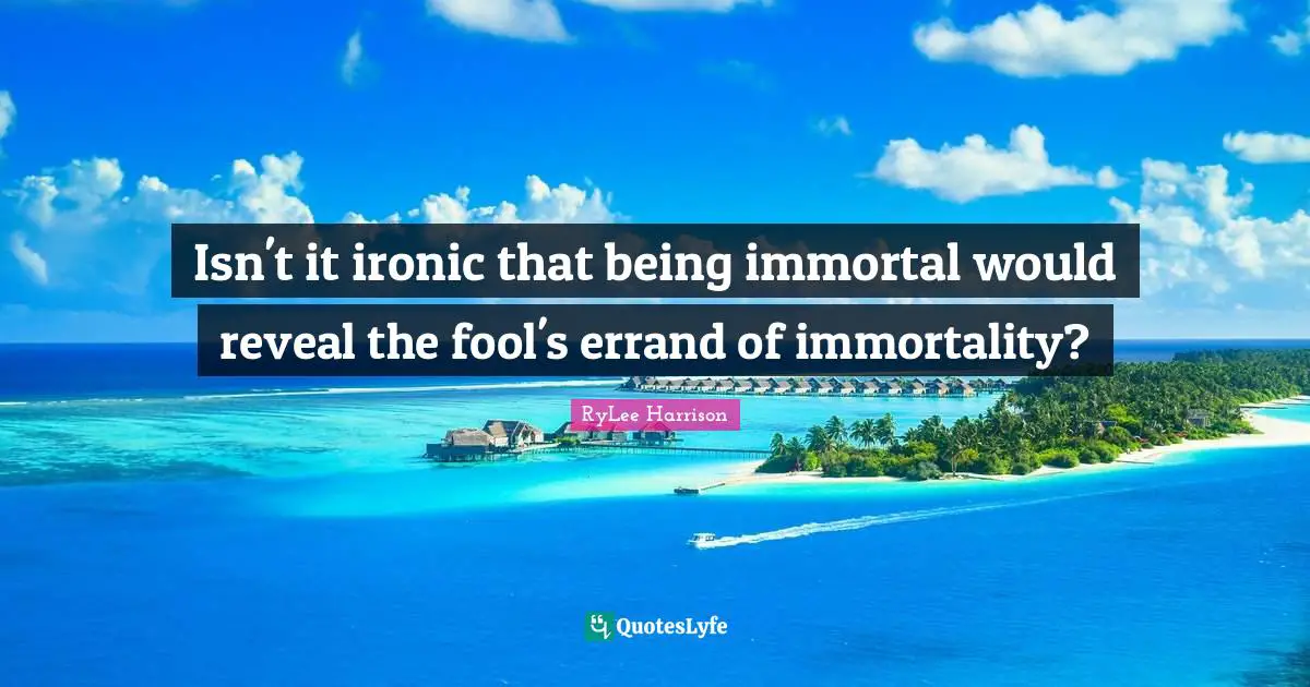 Isn't it ironic that being immortal would reveal the fool's errand of immortality?