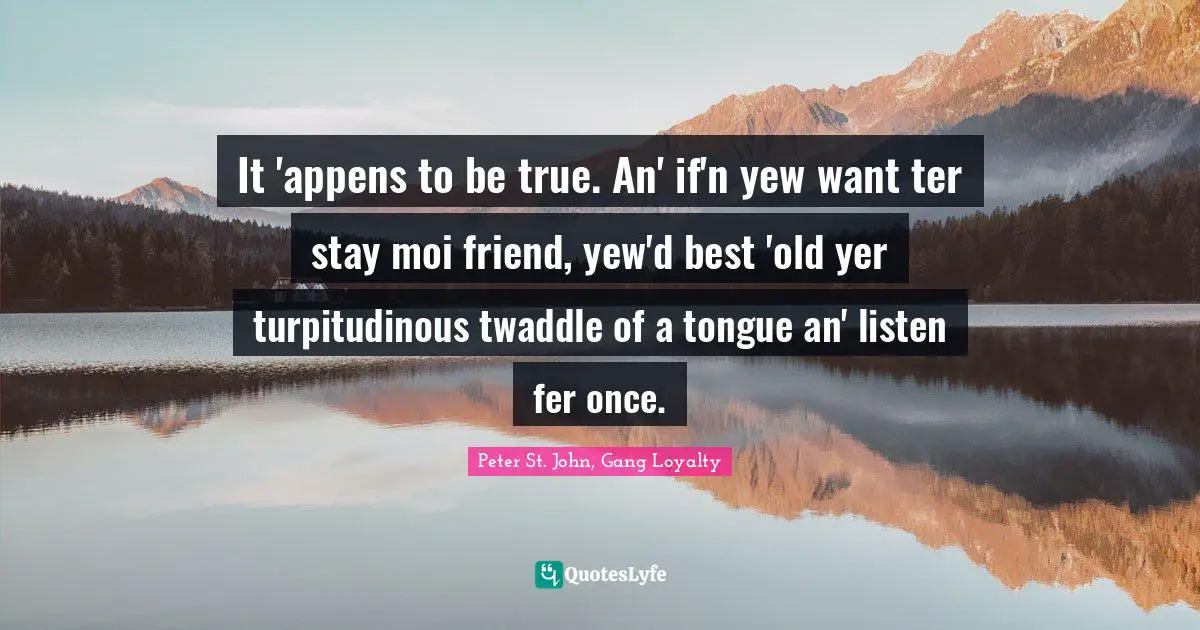 It 'appens to be true. An' if'n yew want ter stay moi friend, yew'd best 'old yer turpitudinous twaddle of a tongue an' listen fer once.