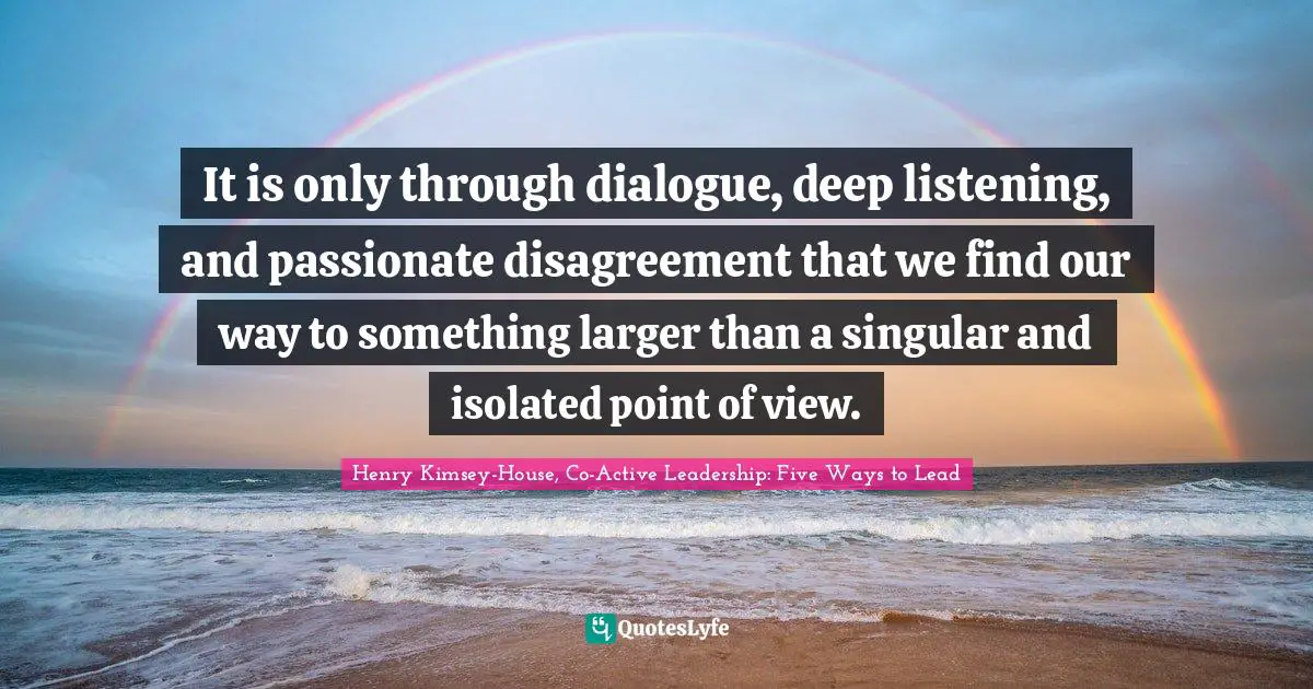 It is only through dialogue, deep listening, and passionate disagreement that we find our way to something larger than a singular and isolated point of view.