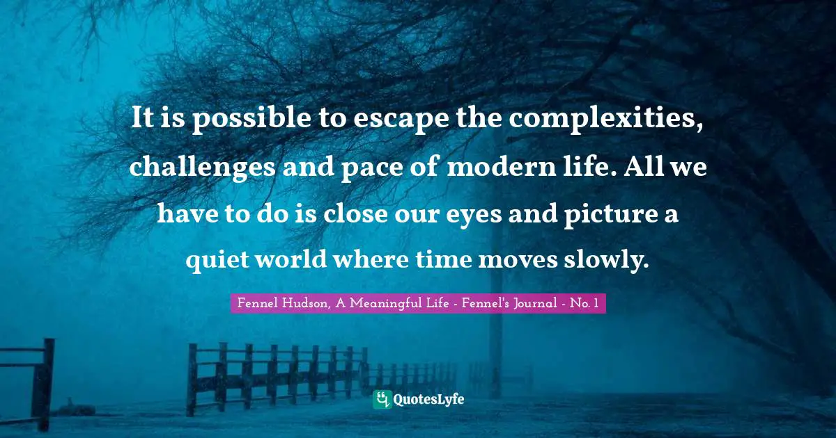 Fennel Hudson, A Meaningful Life - Fennel's Journal - No. 1 Quotes: "It is possible to escape the complexities, challenges and pace of modern life. All we have to do is close our eyes and picture a quiet world where time moves slowly."