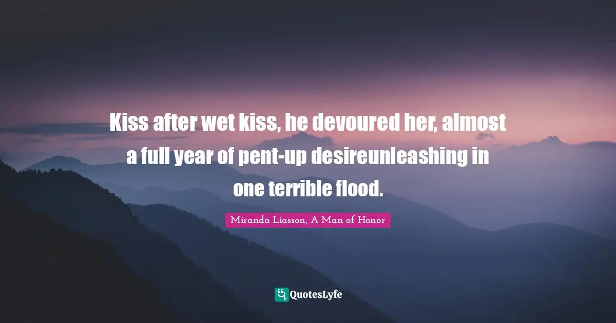 Kiss after wet kiss, he devoured her, almost a full year of pent-up desireunleashing in one terrible flood.