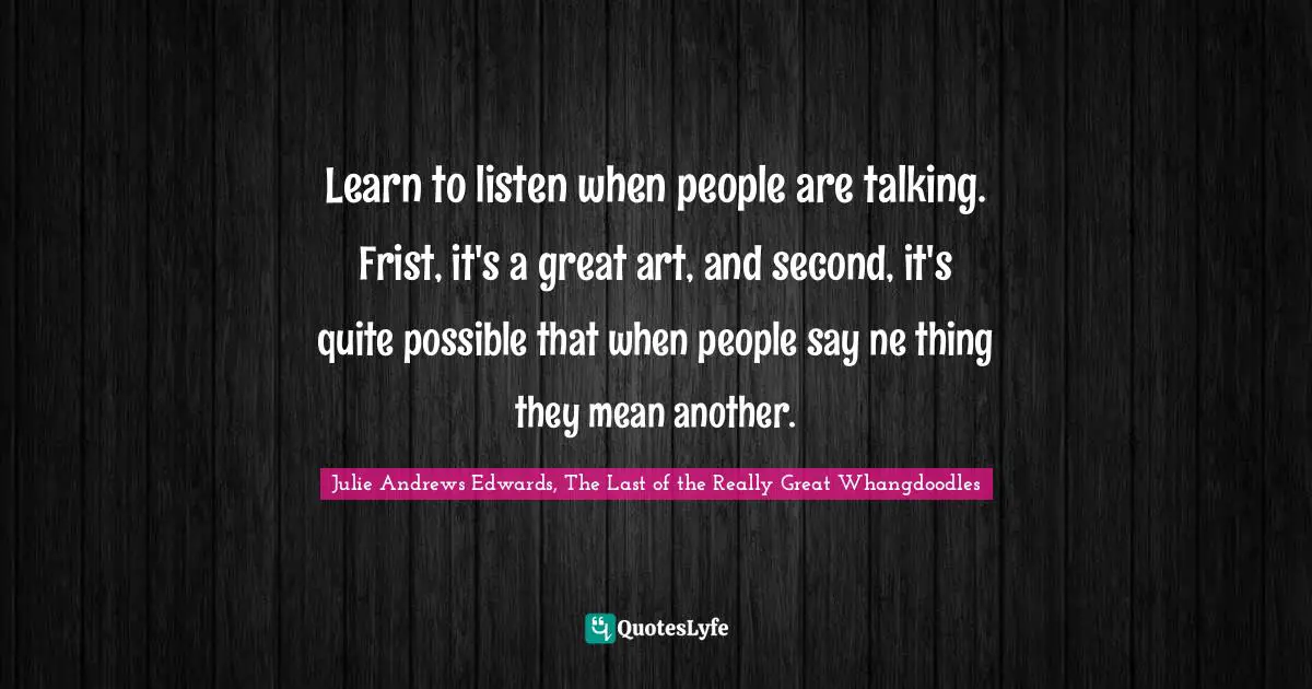 Learn to listen when people are talking. Frist, it's a great art, and second, it's quite possible that when people say ne thing they mean another.
