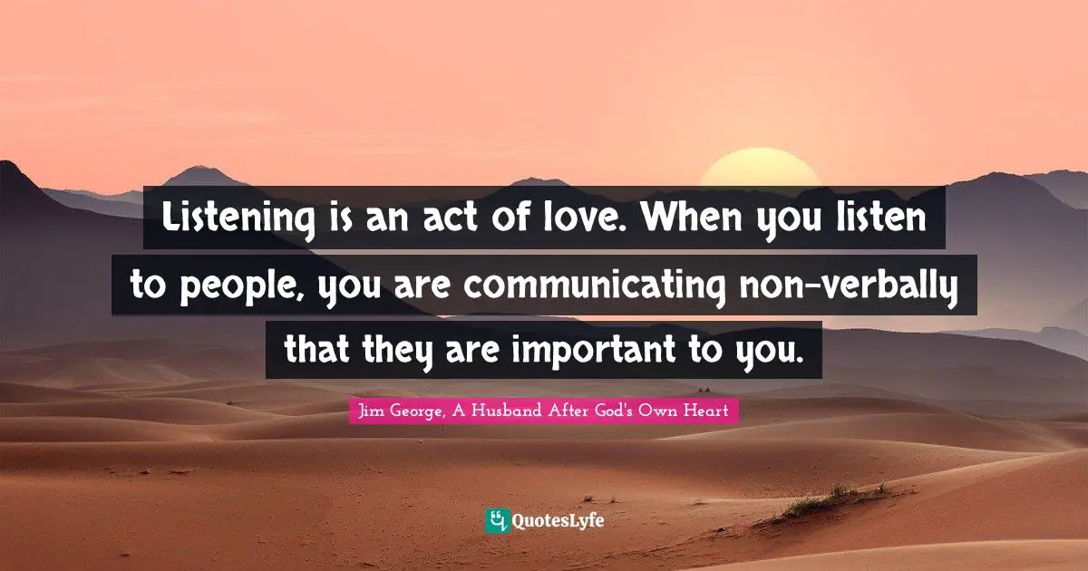 Listening is an act of love. When you listen to people, you are communicating non-verbally that they are important to you.