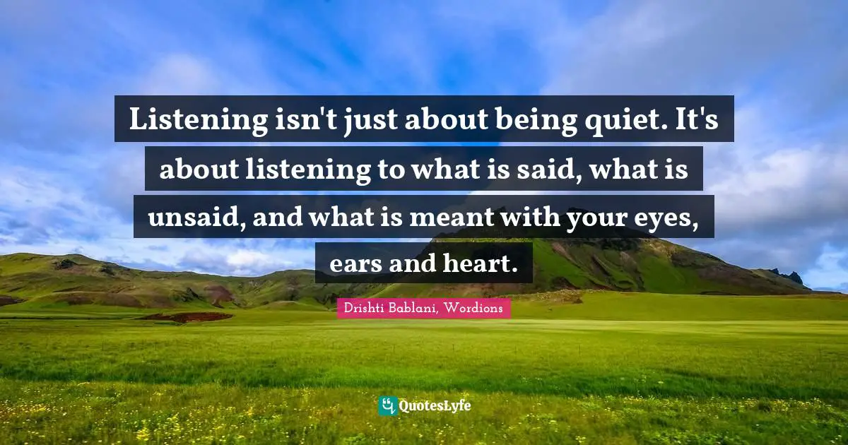 Listening isn't just about being quiet. It's about listening to what is said, what is unsaid, and what is meant with your eyes, ears and heart.