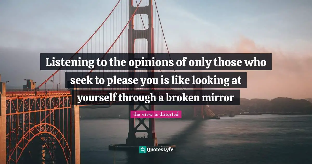 Listening to the opinions of only those who seek to please you is like looking at yourself through a broken mirror