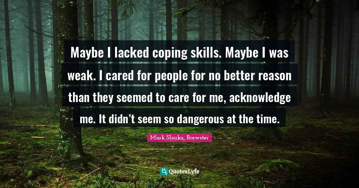 Maybe I lacked coping skills. Maybe I was weak. I cared for people for no better reason than they seemed to care for me, acknowledge me. It didn’t seem so dangerous at the time.