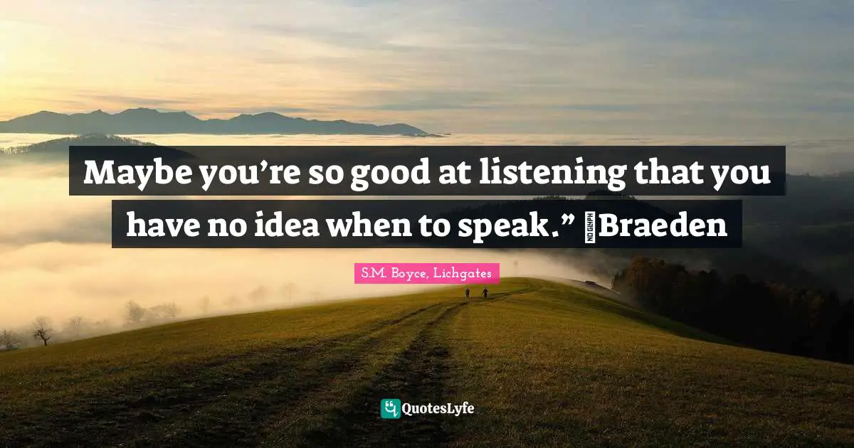 Maybe you’re so good at listening that you have no idea when to speak.” ~Braeden
