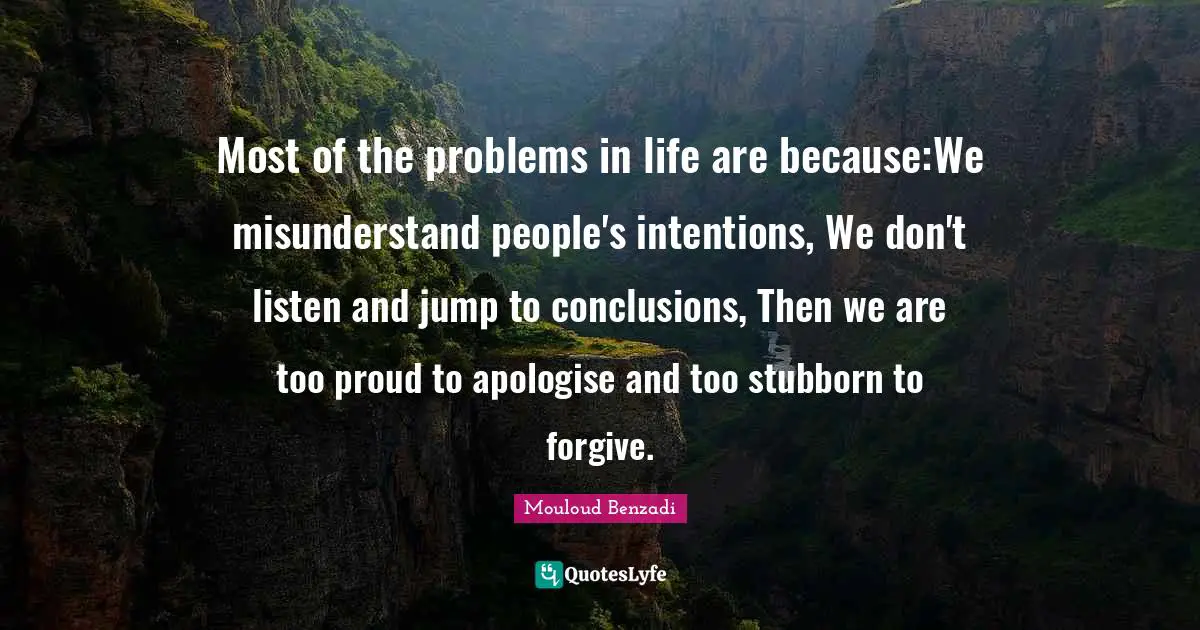 Most of the problems in life are because:We misunderstand people's intentions, We don't listen and jump to conclusions, Then we are too proud to apologise and too stubborn to forgive.