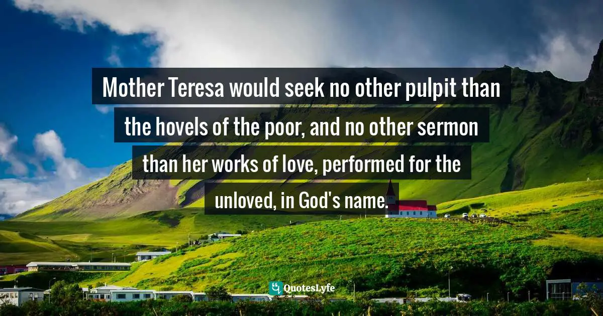 Mother Teresa would seek no other pulpit than the hovels of the poor, and no other sermon than her works of love, performed for the unloved, in God's name.