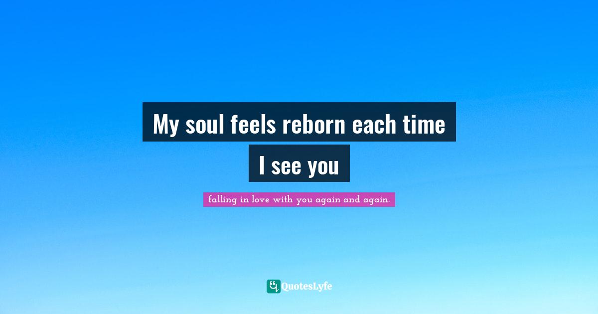 My soul feels reborn each time I see you
