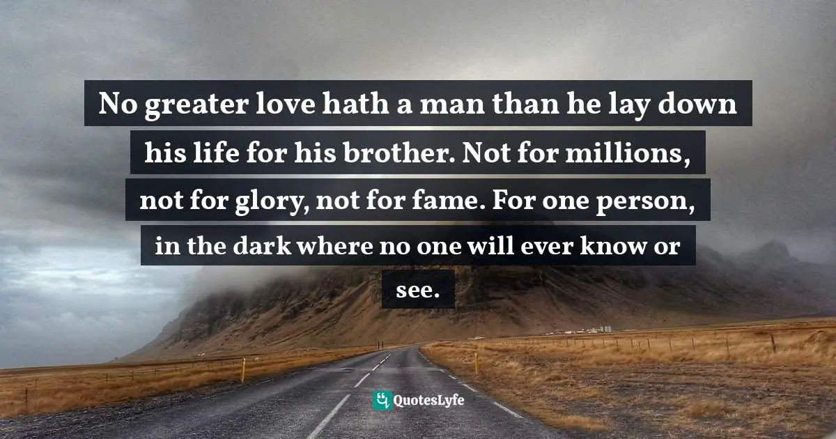 No greater love hath a man than he lay down his life for his brother. Not for millions, not for glory, not for fame. For one person, in the dark where no one will ever know or see.