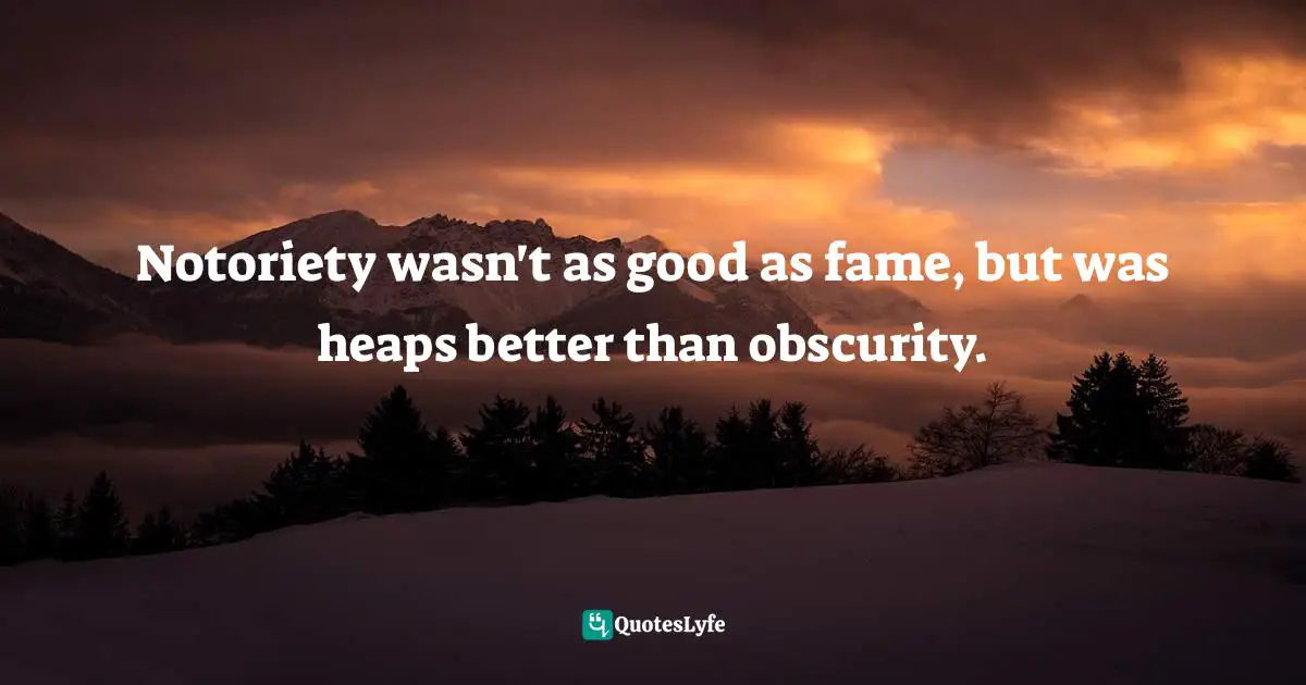 Notoriety wasn't as good as fame, but was heaps better than obscurity.