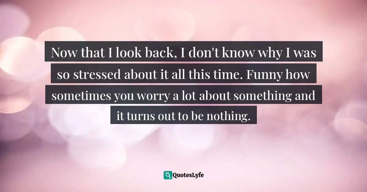 Now that I look back, I don't know why I was so stressed about it all this time. Funny how sometimes you worry a lot about something and it turns out to be nothing.