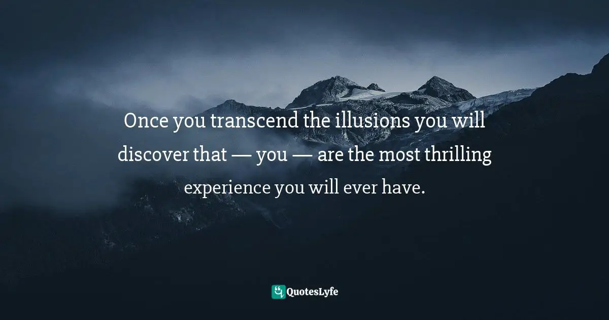 Once you transcend the illusions you will discover that — you — are the most thrilling experience you will ever have.
