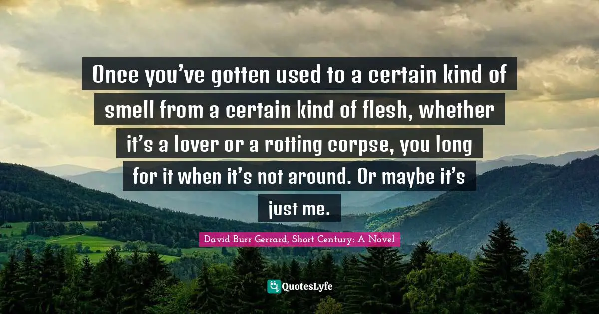 Once you’ve gotten used to a certain kind of smell from a certain kind of flesh, whether it’s a lover or a rotting corpse, you long for it when it’s not around. Or maybe it’s just me.