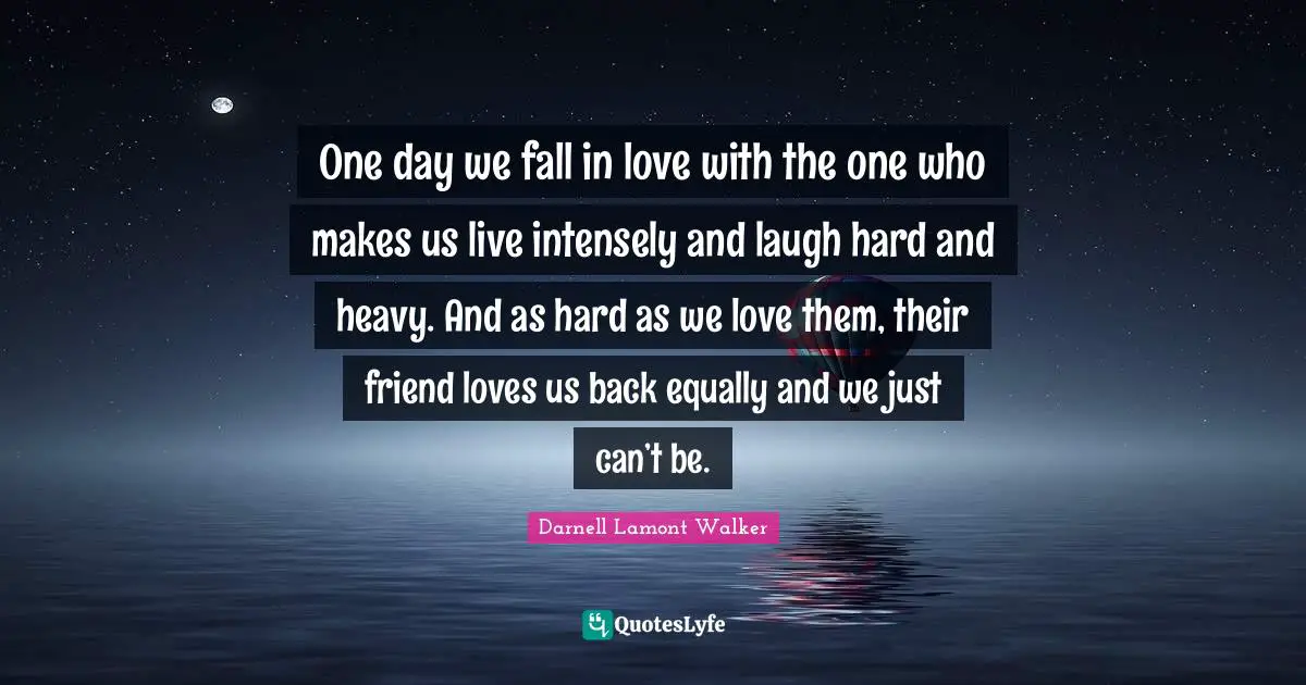 Darnell Lamont Walker Quotes: "One day we fall in love with the one who makes us live intensely and laugh hard and heavy. And as hard as we love them, their friend loves us back equally and we just can’t be."