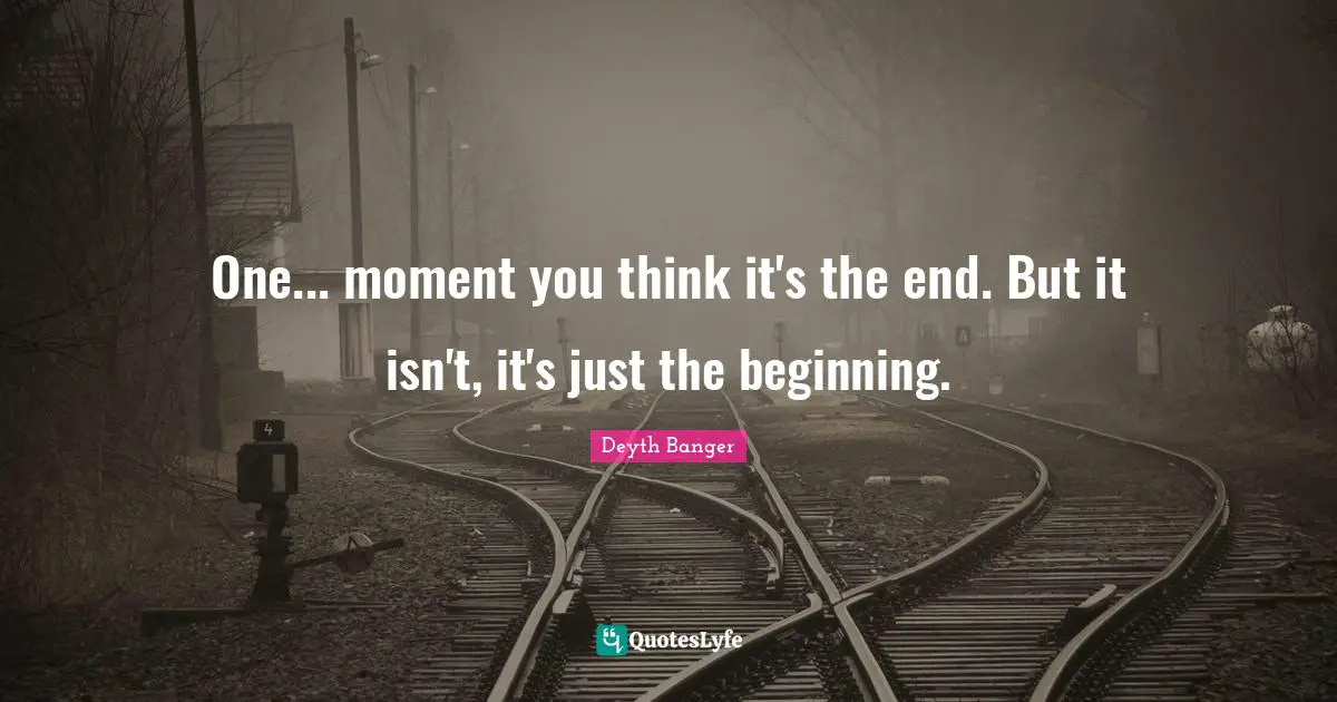 One... moment you think it's the end. But it isn't, it's just the beginning.