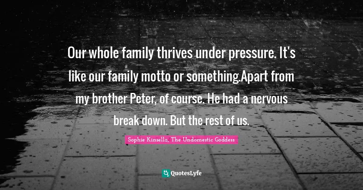 Our whole family thrives under pressure. It's like our family motto or something.Apart from my brother Peter, of course. He had a nervous break down. But the rest of us.