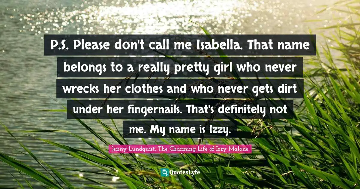 P.S. Please don't call me Isabella. That name belongs to a really pretty girl who never wrecks her clothes and who never gets dirt under her fingernails. That's definitely not me. My name is Izzy.