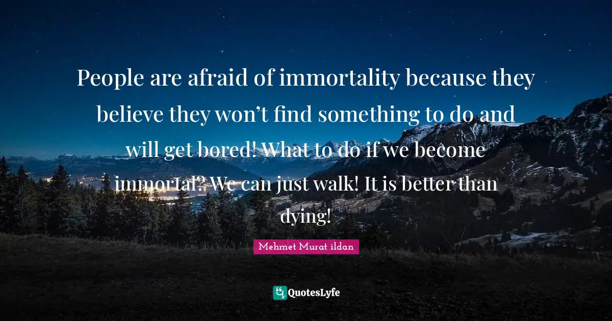 People are afraid of immortality because they believe they won’t find something to do and will get bored! What to do if we become immortal? We can just walk! It is better than dying!