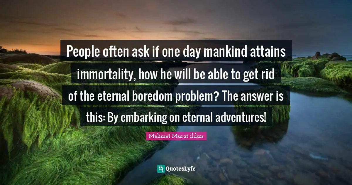 People often ask if one day mankind attains immortality, how he will be able to get rid of the eternal boredom problem? The answer is this: By embarking on eternal adventures!