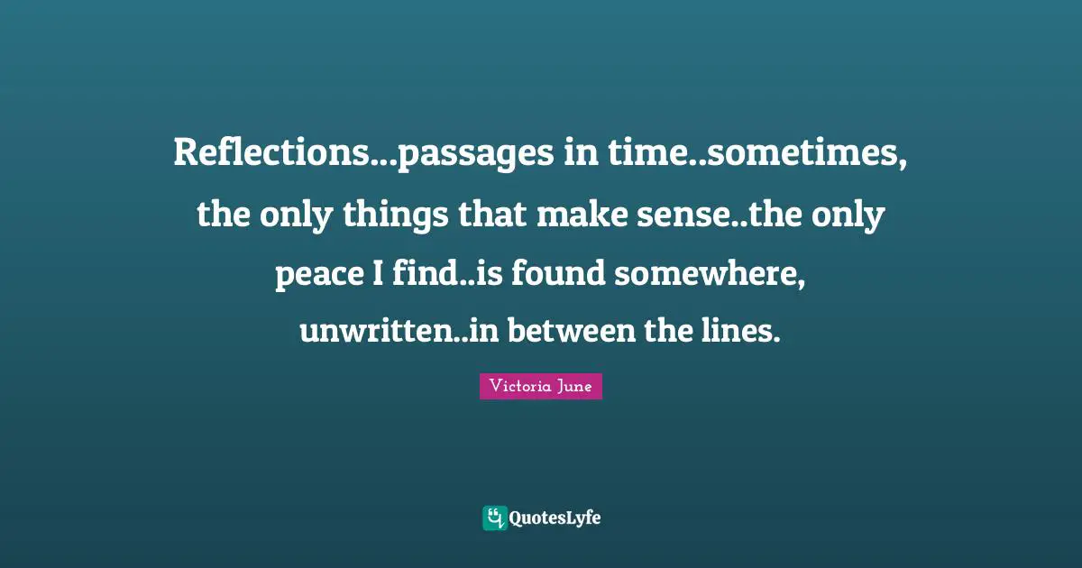 Reflections...passages in time..sometimes, the only things that make sense..the only peace I find..is found somewhere, unwritten..in between the lines.