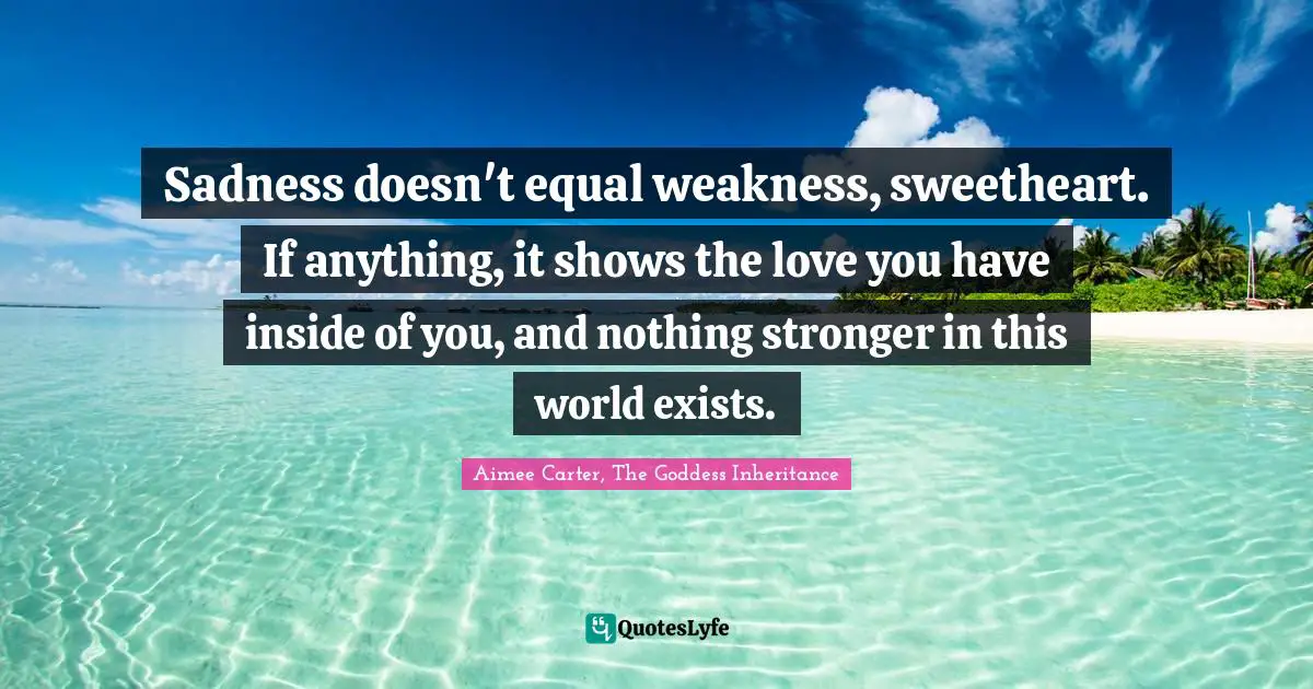 Sadness doesn't equal weakness, sweetheart. If anything, it shows the love you have inside of you, and nothing stronger in this world exists.